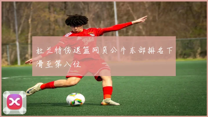 杜兰特伤退篮网负公牛东部排名下滑至第八位