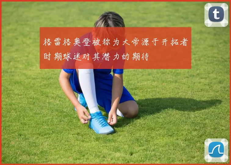 格雷格奥登被称为大帝源于开拓者时期球迷对其潜力的期待
