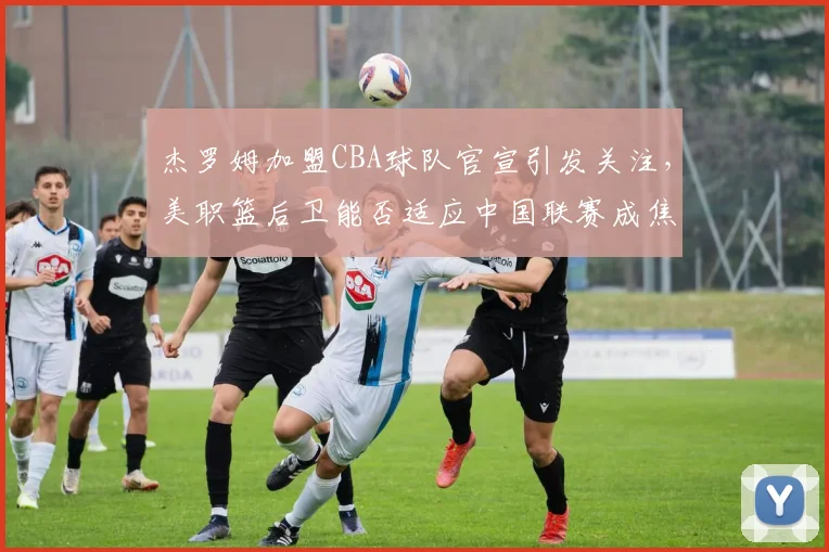 杰罗姆加盟CBA球队官宣引发关注，美职篮后卫能否适应中国联赛成焦点